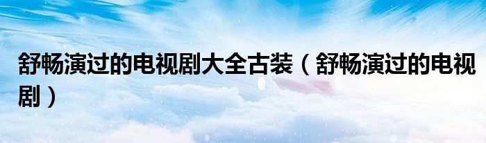 舒畅演过的电视剧大全古装（舒畅演过的电视剧）