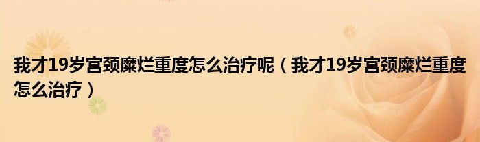 我才19岁宫颈糜烂重度怎么治疗呢（我才19岁宫颈糜烂重度怎么治疗）