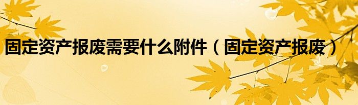 固定资产报废需要什么附件（固定资产报废）