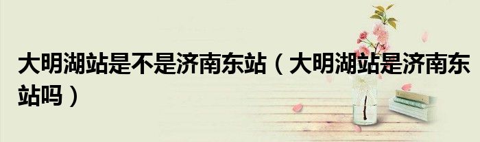 大明湖站是不是济南东站（大明湖站是济南东站吗）