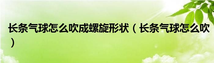 长条气球怎么吹成螺旋形状（长条气球怎么吹）