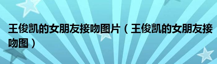 王俊凯的女朋友接吻图片（王俊凯的女朋友接吻图）
