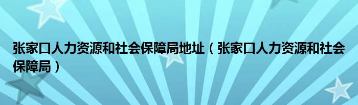 张家口人力资源和社会保障局地址（张家口人力资源和社会保障局）