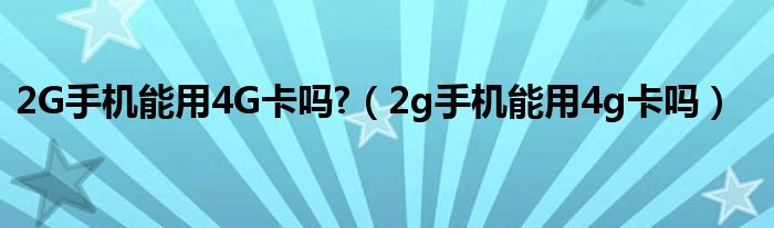 2G手机能用4G卡吗?（2g手机能用4g卡吗）