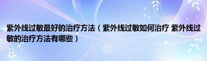 紫外线过敏最好的治疗方法（紫外线过敏如何治疗 紫外线过敏的治疗方法有哪些）