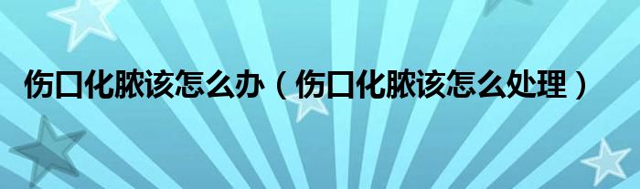 伤口化脓该怎么办（伤口化脓该怎么处理）