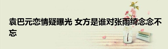 袁巴元恋情疑曝光 女方是谁对张雨绮念念不忘